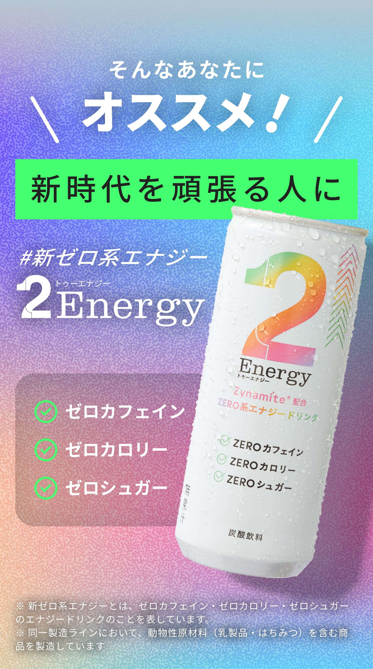 そんなあなたにオススメ！新時代を頑張る人に #新ゼロ系エナジー2Energyエナジー ゼロカフェイン ゼロカロリー ゼロシュガー ※新ゼロ系エナジーとは、ゼロカフェイン・ゼロカロリー・ゼロシュガーのエナジードリンクのことを表しています。※同一製造ラインにおいて、動物性原材料（乳製品・はちみつ）を含む商品を製造しています